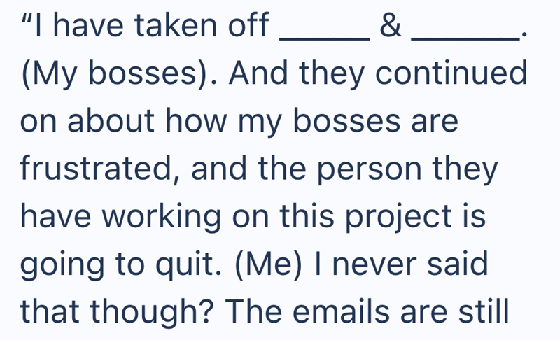"I have taken off & (My bosses). And they continued on about how my bosses are frustrated, and the person they have working on this project is going to quit. (Me) I never said that though? The emails are still