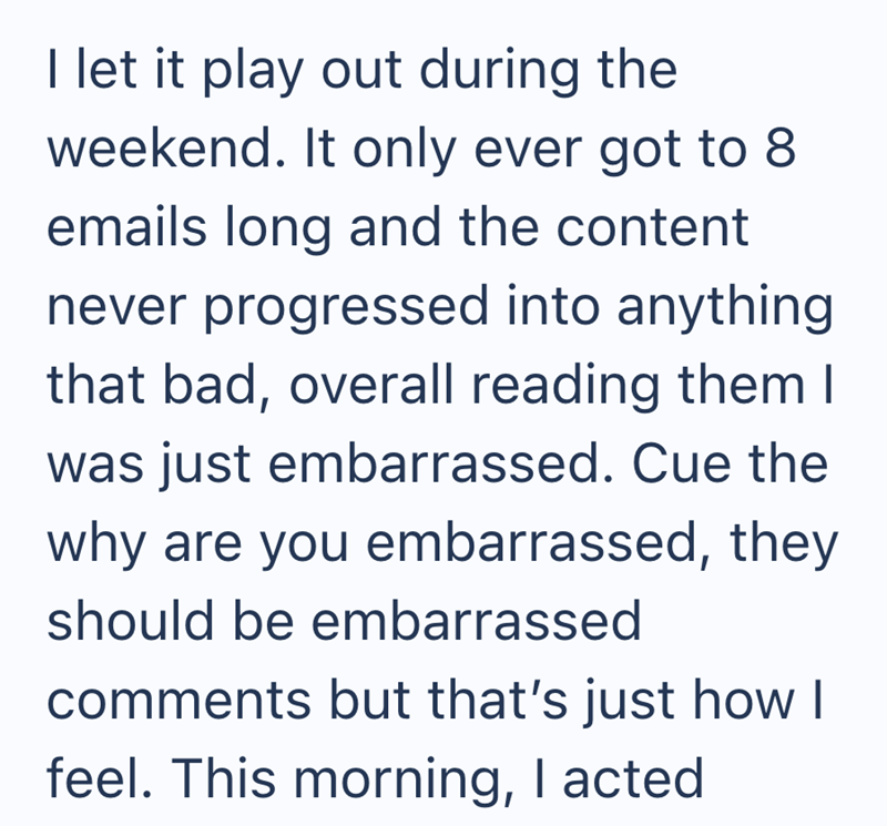 I let it play out during the weekend. It only ever got to 8 emails long and the content never progressed into anything that bad, overall reading them I was just embarrassed. Cue the why are you embarrassed, they should be embarrassed comments but that's just how I feel. This morning, I acted