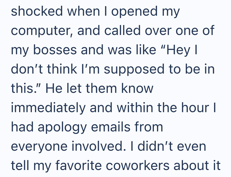 shocked when I opened my computer, and called over one of my bosses and was like "Hey I don't think I'm supposed to be in this." He let them know immediately and within the hour I had apology emails from everyone involved. I didn't even tell my favorite coworkers about it