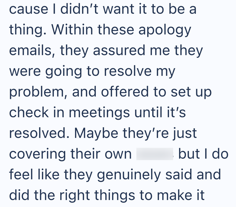 cause I didn't want it to be a thing. Within these apology emails, they assured me they were going to resolve my problem, and offered to set up check in meetings until it's resolved. Maybe they're just covering their own but I do feel like they genuinely said and did the right things to make it