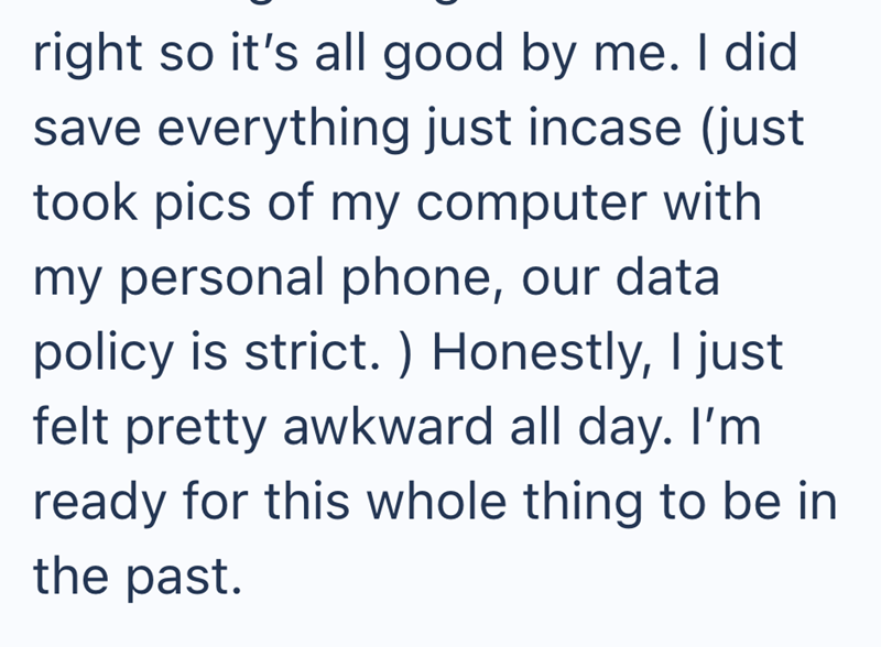 right so it's all good by me. I did save everything just incase (just took pics of my computer with my personal phone, our data policy is strict. ) Honestly, I just felt pretty awkward all day. I'm ready for this whole thing to be in the past.