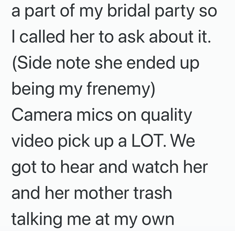 a part of my bridal party so I called her to ask about it. (Side note she ended up being my frenemy) Camera mics on quality video pick up a LOT. We got to hear and watch her and her mother trash talking me at my own