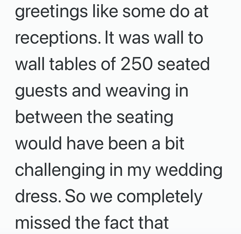 greetings like some do at receptions. It was wall to wall tables of 250 seated guests and weaving in between the seating would have been a bit challenging in my wedding dress. So we completely missed the fact that