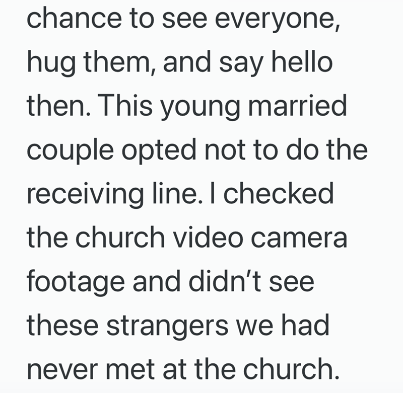 chance to see everyone, hug them, and say hello then. This young married couple opted not to do the receiving line. I checked. the church video camera footage and didn't see these strangers we had never met at the church.