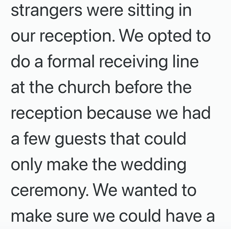 strangers were sitting in our reception. We opted to do a formal receiving line at the church before the reception because we had a few guests that could only make the wedding ceremony. We wanted to make sure we could have a