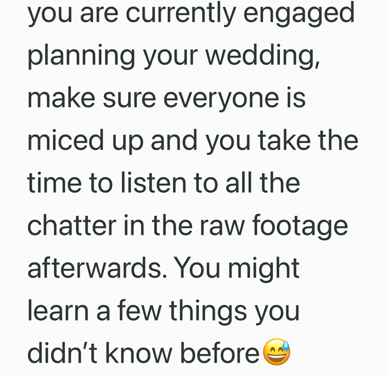 you are currently engaged planning your wedding, make sure everyone is miced up and you take the time to listen to all the chatter in the raw footage afterwards. You might learn a few things you didn't know before