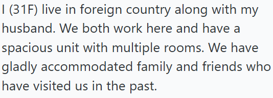 I (31F) live in foreign country along with my husband. We both work here and have a spacious unit with multiple rooms. We have gladly accommodated family and friends who have visited us in the past.