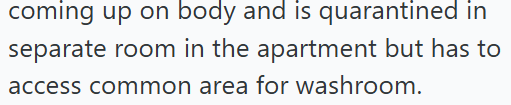coming up on body and is quarantined in separate room in the apartment but has to access common area for washroom.