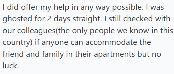 I did offer my help in any way possible. I was ghosted for 2 days straight. I still checked with our colleagues(the only people we know in this country) if anyone can accommodate the friend and family in their apartments but no luck.