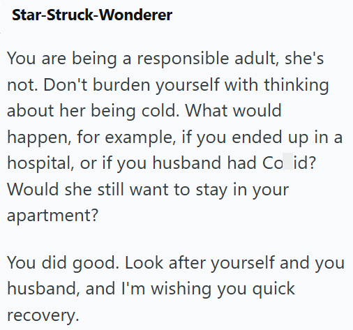 Star-Struck-Wonderer You are being a responsible adult, she's not. Don't burden yourself with thinking about her being cold. What would happen, for example, if you ended up in a hospital, or if you husband had Co id? Would she still want to stay in your apartment? You did good. Look after yourself and you husband, and I'm wishing you quick recovery.
