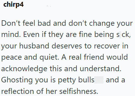 chirp4 Don't feel bad and don't change your mind. Even if they are fine being s ck, your husband deserves to recover in peace and quiet. A real friend would acknowledge this and understand. Ghosting you is petty bulls reflection of her selfishness. and a
