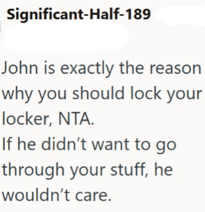 Significant-Half-189 John is exactly the reason why you should lock your locker, NTA. If he didn't want to go through your stuff, he wouldn't care.
