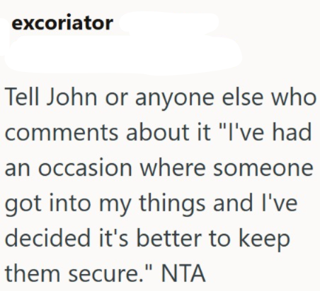 excoriator Tell John or anyone else who comments about it "I've had an occasion where someone got into my things and I've decided it's better to keep them secure." NTA
