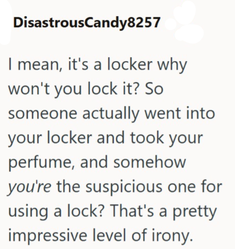 DisastrousCandy8257 I mean, it's a locker why won't you lock it? So someone actually went into your locker and took your perfume, and somehow you're the suspicious one for using a lock? That's a pretty impressive level of irony.