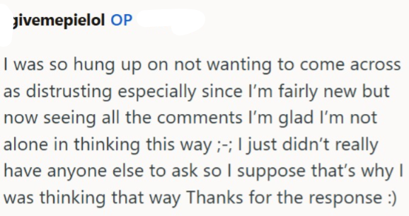 Jivemepielol OP I was so hung up on not wanting to come across as distrusting especially since I'm fairly new but now seeing all the comments I'm glad I'm not alone in thinking this way ;-; I just didn't really have anyone else to ask so I suppose that's why I was thinking that way Thanks for the response :)