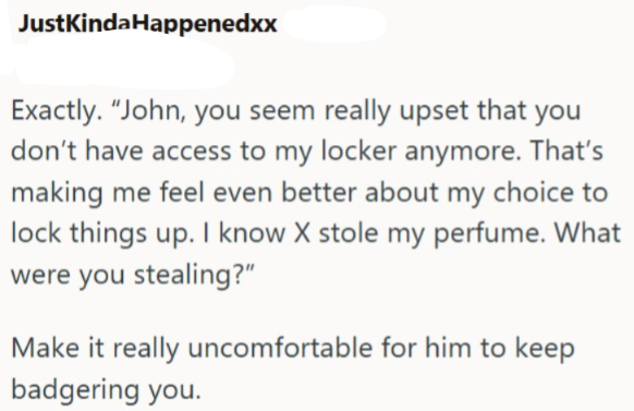 JustKinda Happenedxx Exactly. "John, you seem really upset that you don't have access to my locker anymore. That's making me feel even better about my choice to lock things up. I know X stole my perfume. What were you stealing?" Make it really uncomfortable for him to keep badgering you.