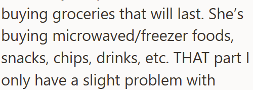 buying groceries that will last. She's buying microwaved/freezer foods, snacks, chips, drinks, etc. THAT part I only have a slight problem with