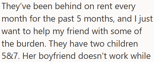 They've been behind on rent every month for the past 5 months, and I just want to help my friend with some of the burden. They have two children 5&7. Her boyfriend doesn't work while