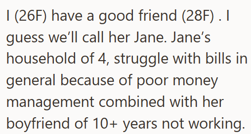 I (26F) have a good friend (28F). I guess we'll call her Jane. Jane's household of 4, struggle with bills in general because of poor money management combined with her boyfriend of 10+ years not working.