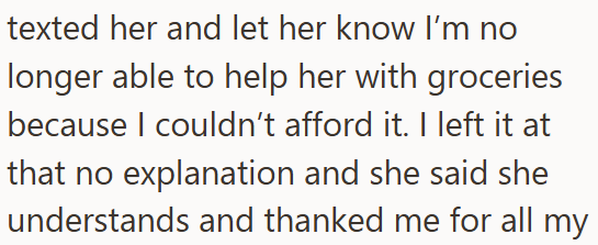 texted her and let her know I'm no longer able to help her with groceries because I couldn't afford it. I left it at that no explanation and she said she understands and thanked me for all my