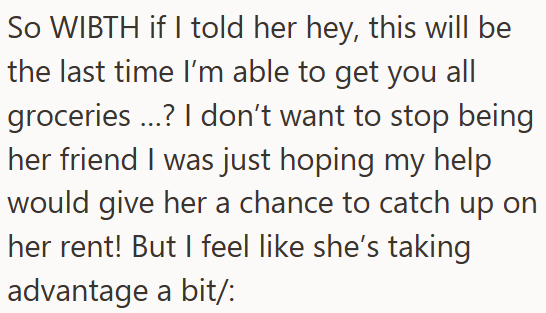 So WIBTH if I told her hey, this will be the last time I'm able to get you all groceries ...? I don't want to stop being her friend I was just hoping my help would give her a chance to catch up on her rent! But I feel like she's taking advantage a bit/: