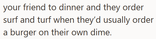 your friend to dinner and they order surf and turf when they'd usually order a burger on their own dime.
