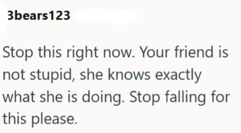 3bears123 Stop this right now. Your friend is not stupid, she knows exactly what she is doing. Stop falling for this please.