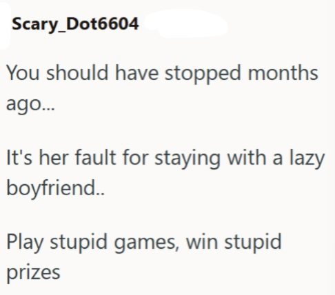 Scary_Dot6604 You should have stopped months ago... It's her fault for staying with a lazy boyfriend.. Play stupid games, win stupid prizes