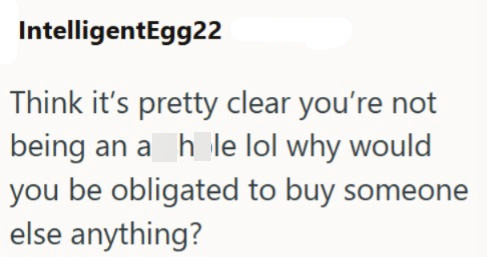 IntelligentEgg22 Think it's pretty clear you're not being an a hole lol why would you be obligated to buy someone else anything?