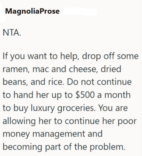 MagnoliaProse NTA. If you want to help, drop off some ramen, mac and cheese, dried beans, and rice. Do not continue to hand her up to $500 a month to buy luxury groceries. You are allowing her to continue her poor money management and becoming part of the problem.