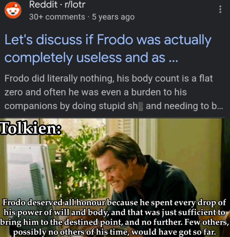 Reddit ⚫r/lotr 30+ comments • 5 years ago Let's discuss if Frodo was actually completely useless and as ... Frodo did literally nothing, his body count is a flat zero and often he was even a burden to his companions by doing stupid sh and needing to b... Tolkien: Frodo deserved all honour because he spent every drop of his power of will and body, and that was just sufficient to bring him to the destined point, and no further. Few others, possibly no others of his time, would have got so far.