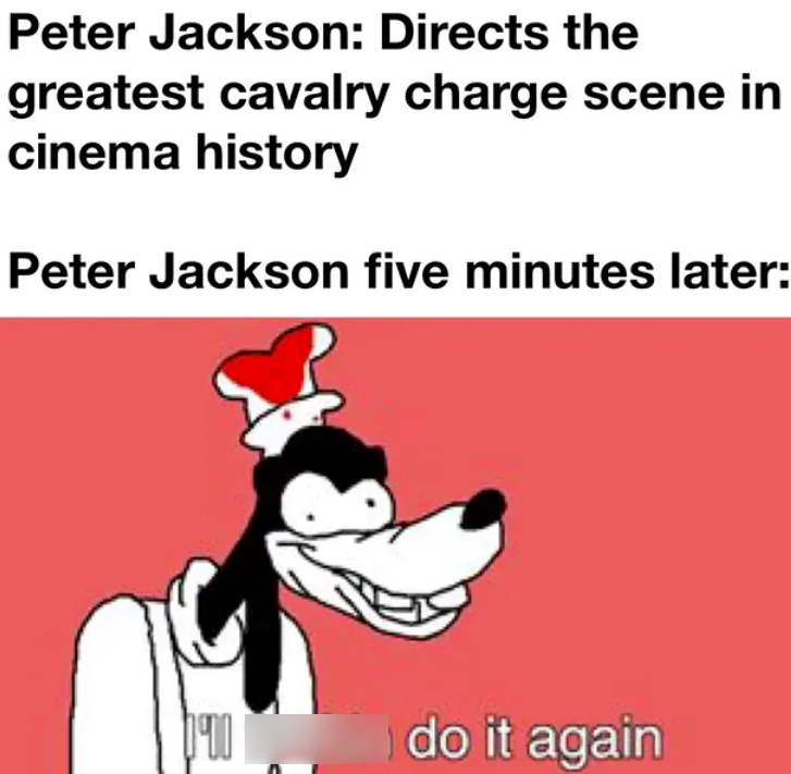 Peter Jackson: Directs the greatest cavalry charge scene in cinema history Peter Jackson five minutes later: 090 do it again