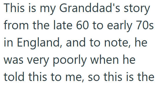 This is my Granddad's story from the late 60 to early 70s in England, and to note, he was very poorly when he told this to me, so this is the