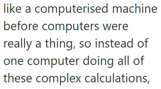 like a computerised machine before computers were really a thing, so instead of one computer doing all of these complex calculations,