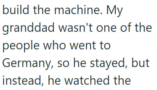 build the machine. My granddad wasn't one of the people who went to Germany, so he stayed, but instead, he watched the