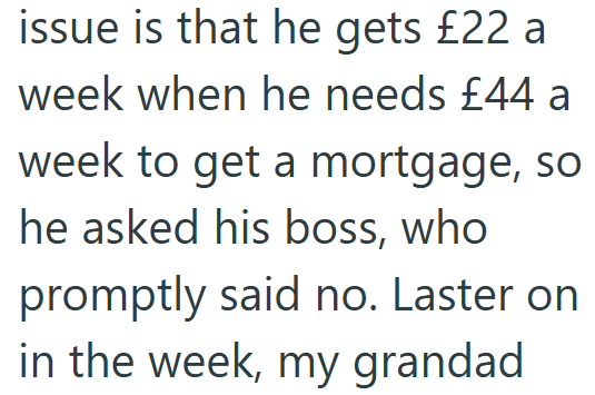 issue is that he gets £22 a week when he needs £44 a week to get a mortgage, so he asked his boss, who promptly said no. Laster on in the week, my grandad