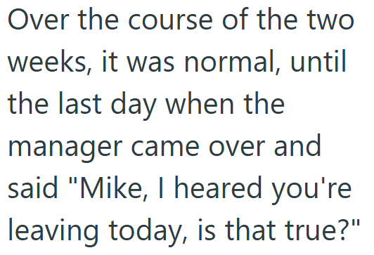 Over the course of the two weeks, it was normal, until the last day when the manager came over and said "Mike, I heared you're leaving today, is that true?"