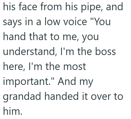 his face from his pipe, and says in a low voice "You hand that to me, you understand, I'm the boss here, I'm the most important." And my grandad handed it over to him.