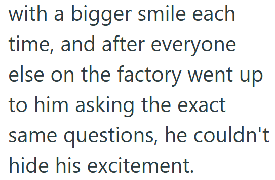 with a bigger smile each time, and after everyone else on the factory went up to him asking the exact same questions, he couldn't hide his excitement.