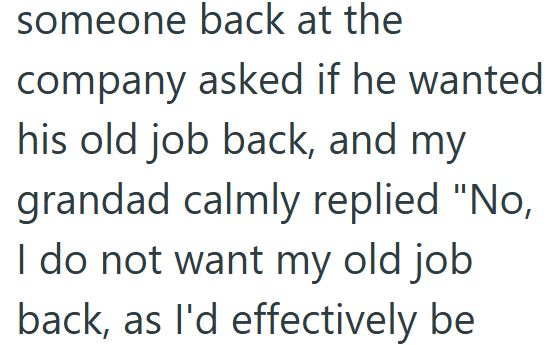 someone back at the company asked if he wanted his old job back, and my grandad calmly replied "No, I do not want my old job back, as I'd effectively be