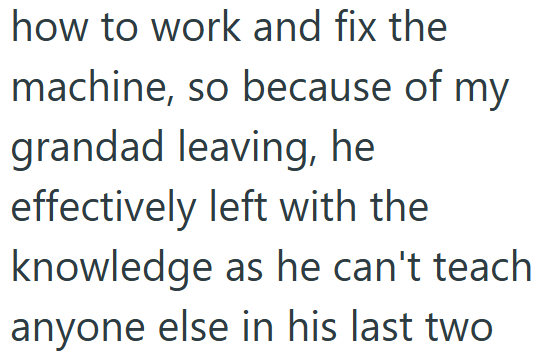 how to work and fix the machine, so because of my grandad leaving, he effectively left with the knowledge as he can't teach anyone else in his last two
