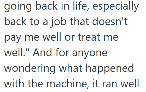 going back in life, especially back to a job that doesn't pay me well or treat me well." And for anyone wondering what happened with the machine, it ran well
