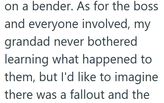 on a bender. As for the boss and everyone involved, my grandad never bothered learning what happened to them, but I'd like to imagine there was a fallout and the