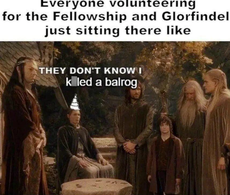 Everyone volunteering for the Fellowship and Glorfindel just sitting there like THEY DON'T KNOW I k led a balrog