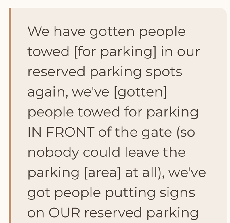 We have gotten people towed [for parking] in our reserved parking spots. again, we've [gotten] people towed for parking IN FRONT of the gate (so nobody could leave the parking [area] at all), we've got people putting signs on OUR reserved parking