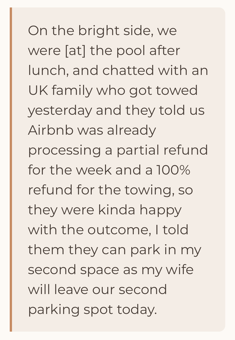 On the bright side, we were [at] the pool after lunch, and chatted with an UK family who got towed yesterday and they told us Airbnb was already processing a partial refund for the week and a 100% refund for the towing, so they were kinda happy with the outcome, I told them they can park in my second space as my wife will leave our second parking spot today.