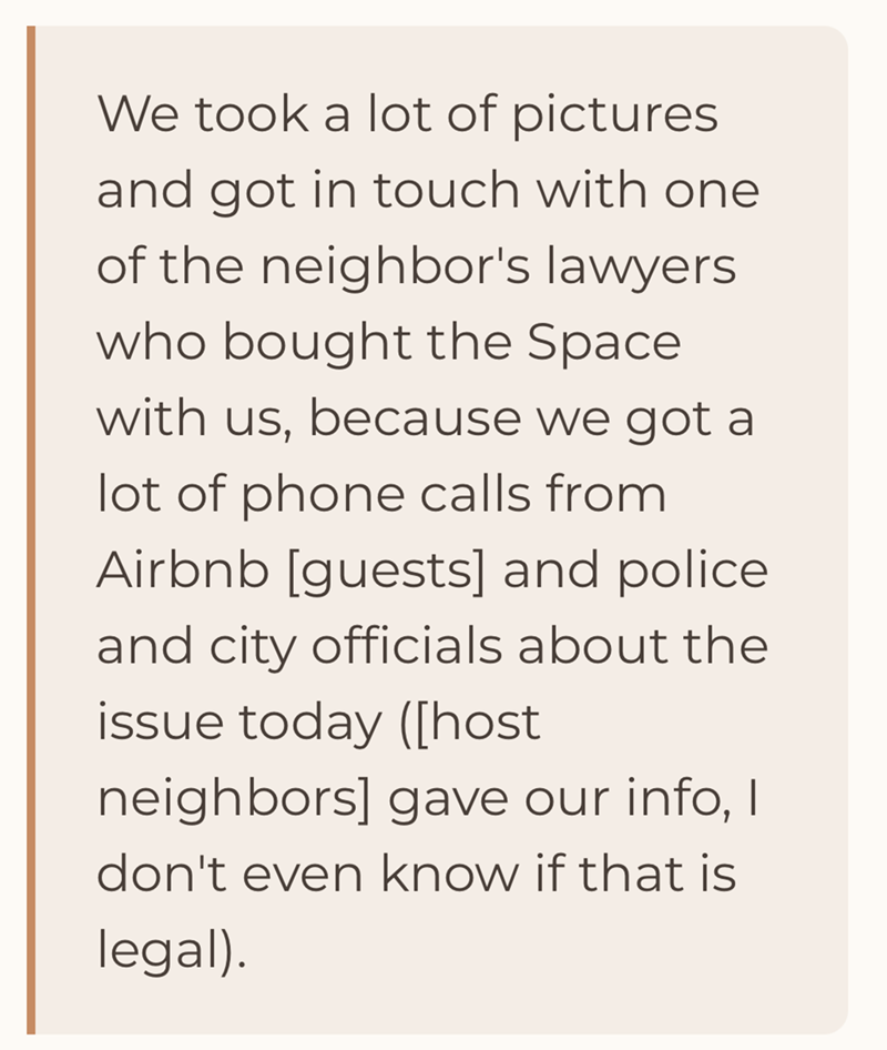 We took a lot of pictures and got in touch with one of the neighbor's lawyers who bought the Space with us, because we got a lot of phone calls from Airbnb [guests] and police. and city officials about the issue today ([host neighbors] gave our info, I don't even know if that is legal).