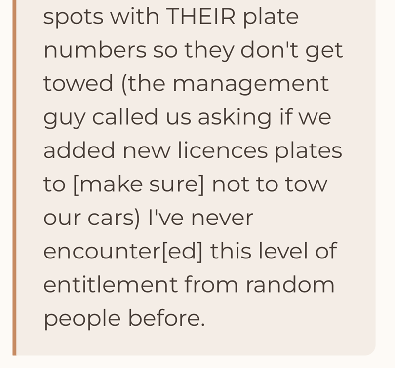 spots with THEIR plate numbers so they don't get towed (the management guy called us asking if we added new licences plates to [make sure] not to tow our cars) I've never encounter[ed] this level of entitlement from random people before.