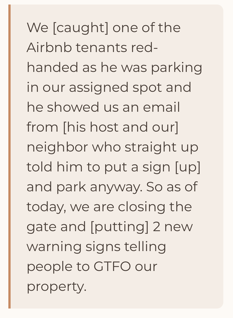 We [caught] one of the Airbnb tenants red- handed as he was parking in our assigned spot and he showed us an email from [his host and our] neighbor who straight up told him to put a sign [up] and park anyway. So as of today, we are closing the gate and [putting] 2 new warning signs telling people to GTFO our property.