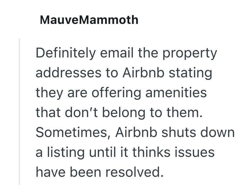 Mauve Mammoth Definitely email the property addresses to Airbnb stating they are offering amenities that don't belong to them. Sometimes, Airbnb shuts down a listing until it thinks issues have been resolved.